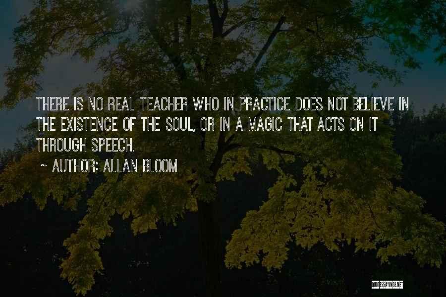 Allan Bloom Quotes: There Is No Real Teacher Who In Practice Does Not Believe In The Existence Of The Soul, Or In A