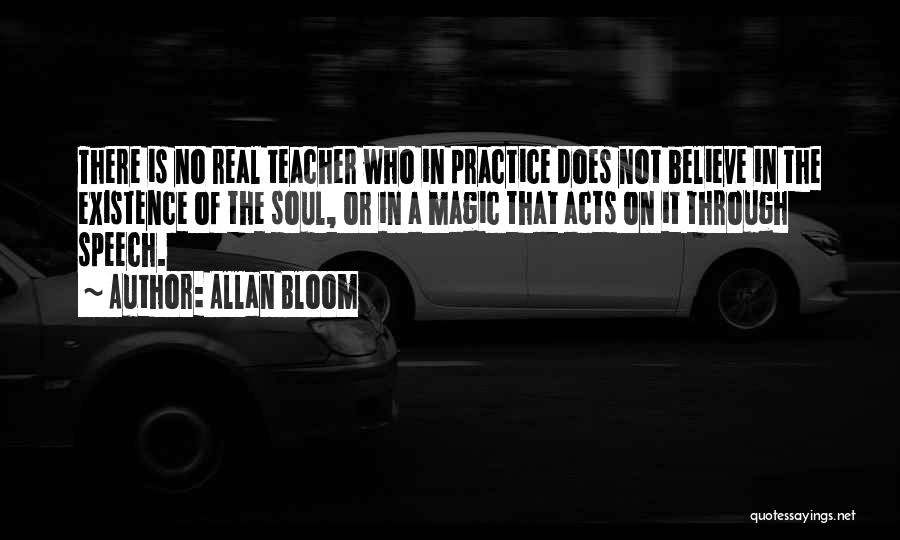 Allan Bloom Quotes: There Is No Real Teacher Who In Practice Does Not Believe In The Existence Of The Soul, Or In A