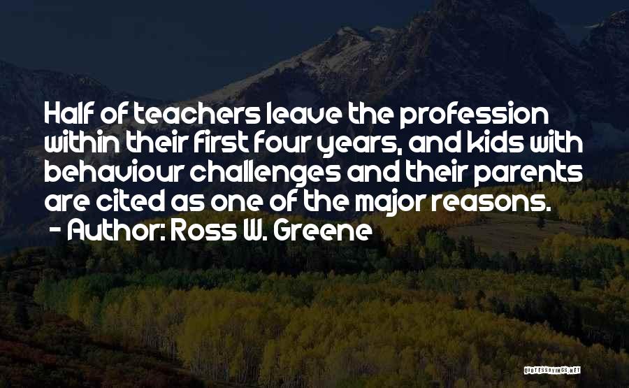 Ross W. Greene Quotes: Half Of Teachers Leave The Profession Within Their First Four Years, And Kids With Behaviour Challenges And Their Parents Are