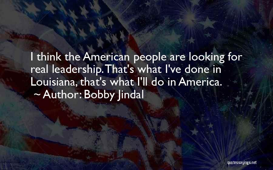 Bobby Jindal Quotes: I Think The American People Are Looking For Real Leadership. That's What I've Done In Louisiana, That's What I'll Do