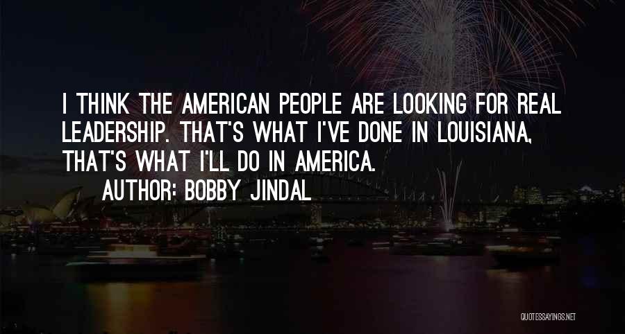 Bobby Jindal Quotes: I Think The American People Are Looking For Real Leadership. That's What I've Done In Louisiana, That's What I'll Do