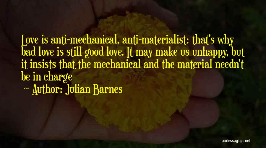 Julian Barnes Quotes: Love Is Anti-mechanical, Anti-materialist: That's Why Bad Love Is Still Good Love. It May Make Us Unhappy, But It Insists