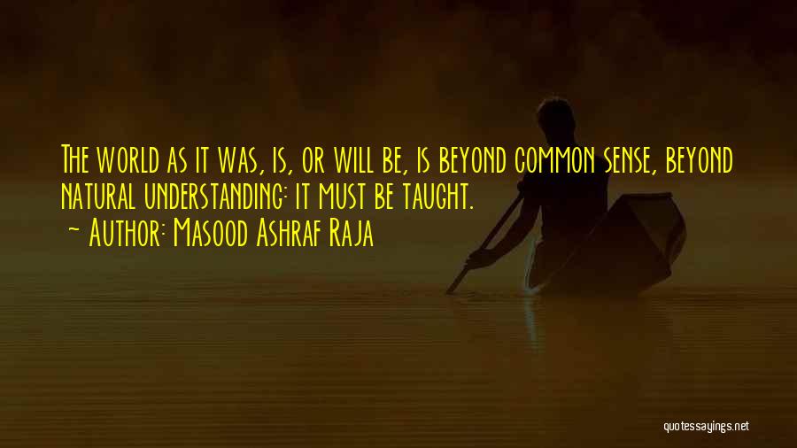 Masood Ashraf Raja Quotes: The World As It Was, Is, Or Will Be, Is Beyond Common Sense, Beyond Natural Understanding: It Must Be Taught.