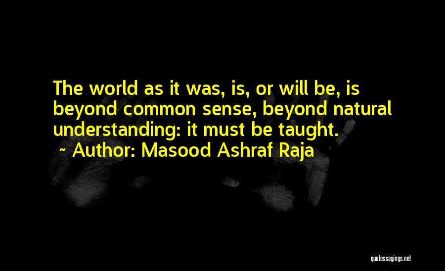 Masood Ashraf Raja Quotes: The World As It Was, Is, Or Will Be, Is Beyond Common Sense, Beyond Natural Understanding: It Must Be Taught.