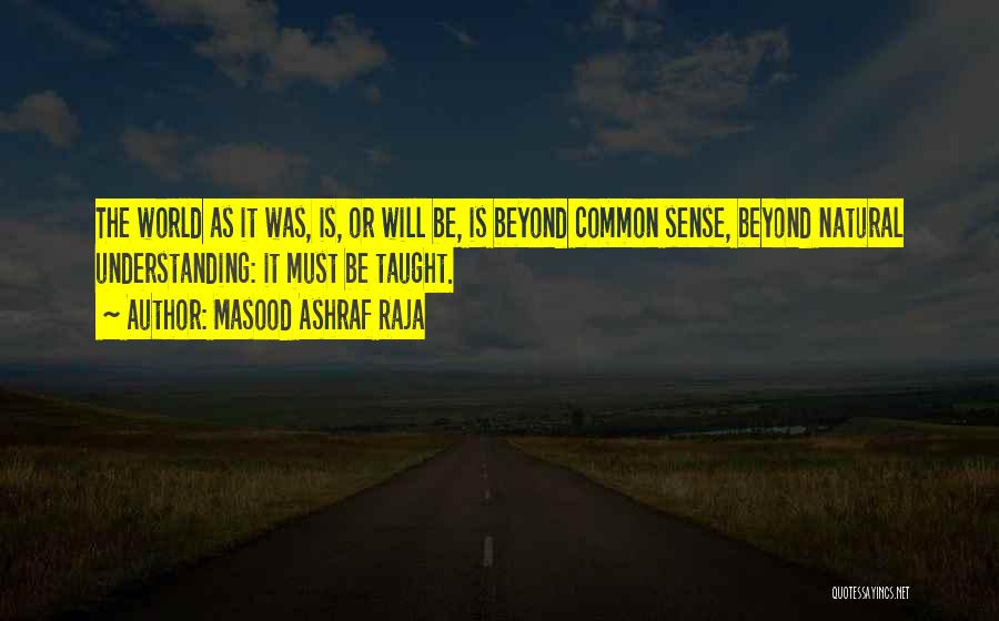 Masood Ashraf Raja Quotes: The World As It Was, Is, Or Will Be, Is Beyond Common Sense, Beyond Natural Understanding: It Must Be Taught.