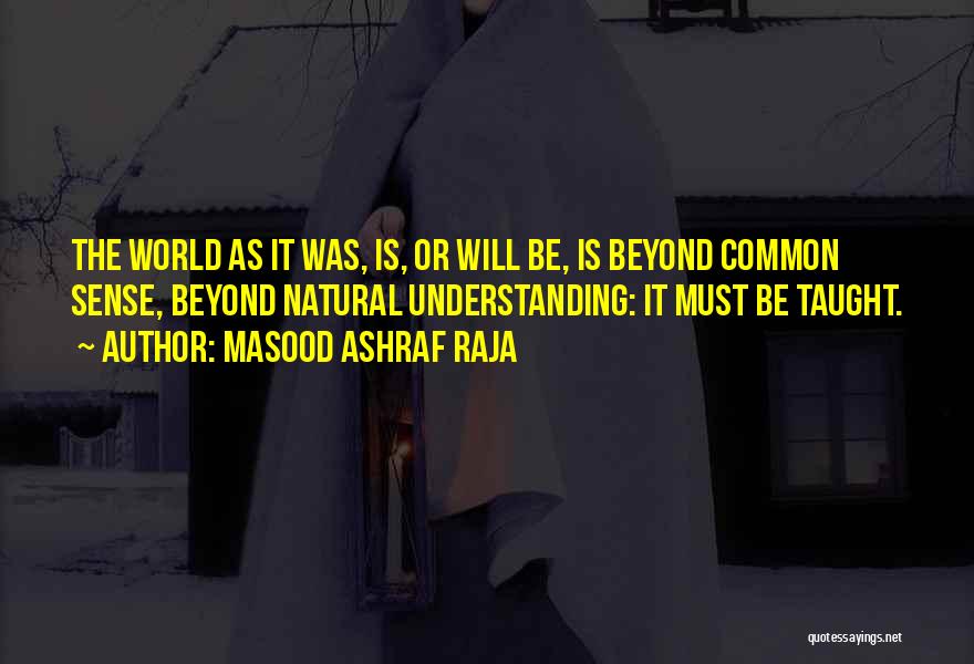 Masood Ashraf Raja Quotes: The World As It Was, Is, Or Will Be, Is Beyond Common Sense, Beyond Natural Understanding: It Must Be Taught.