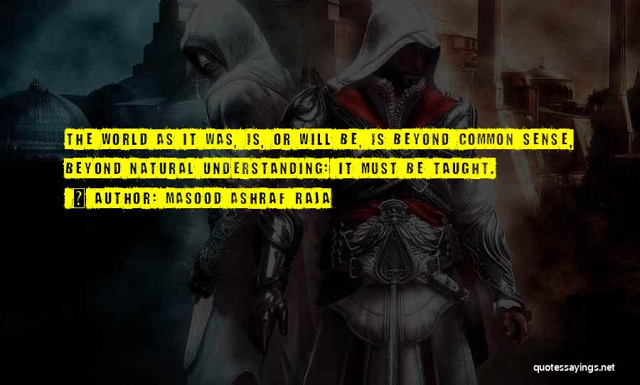 Masood Ashraf Raja Quotes: The World As It Was, Is, Or Will Be, Is Beyond Common Sense, Beyond Natural Understanding: It Must Be Taught.