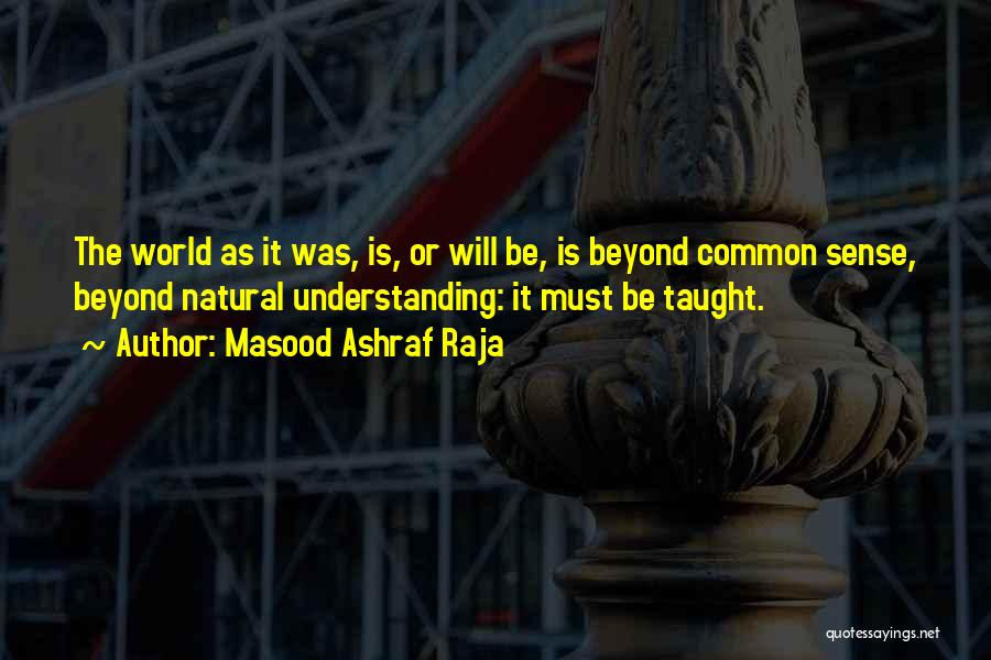 Masood Ashraf Raja Quotes: The World As It Was, Is, Or Will Be, Is Beyond Common Sense, Beyond Natural Understanding: It Must Be Taught.