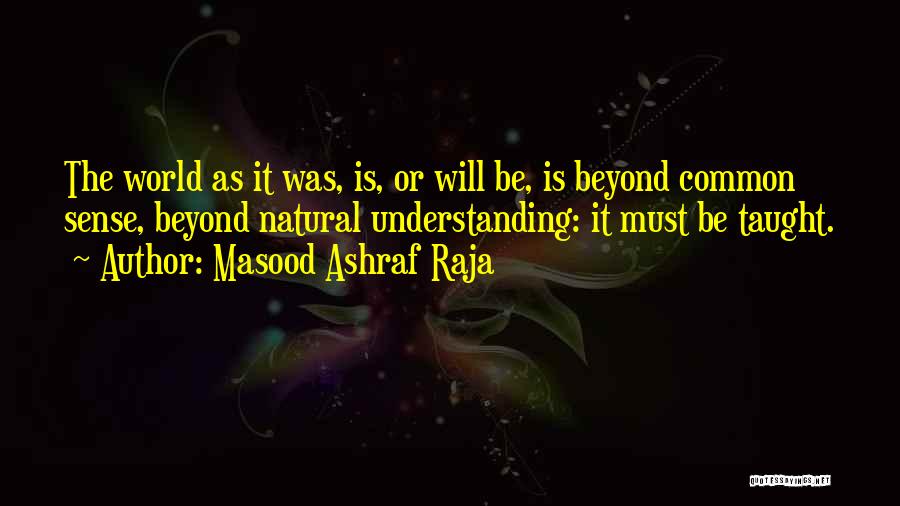 Masood Ashraf Raja Quotes: The World As It Was, Is, Or Will Be, Is Beyond Common Sense, Beyond Natural Understanding: It Must Be Taught.