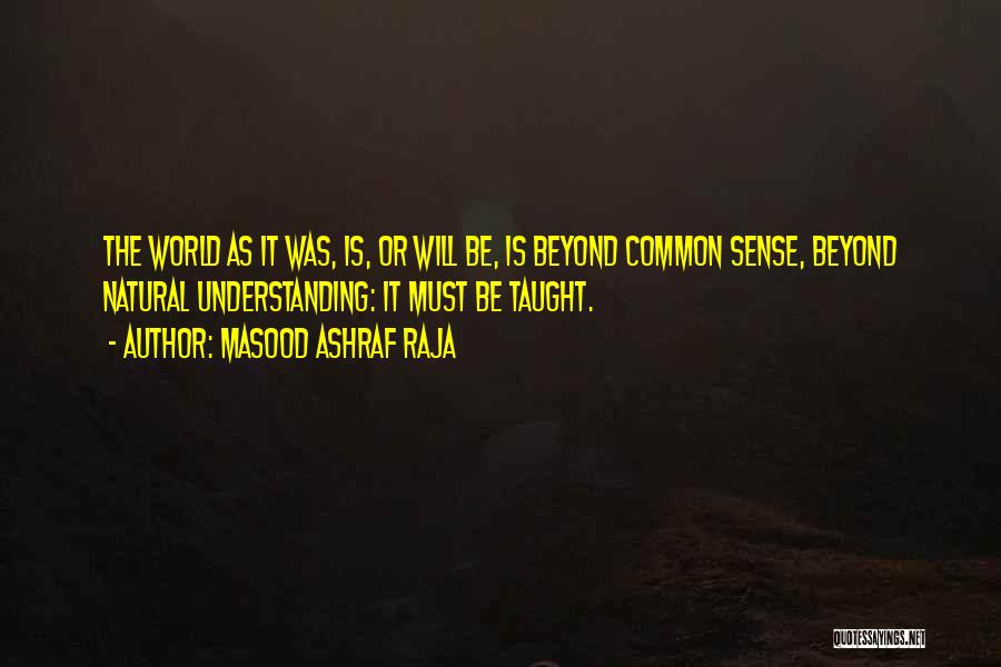 Masood Ashraf Raja Quotes: The World As It Was, Is, Or Will Be, Is Beyond Common Sense, Beyond Natural Understanding: It Must Be Taught.