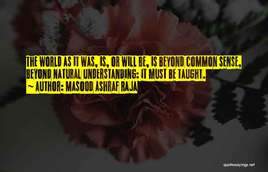 Masood Ashraf Raja Quotes: The World As It Was, Is, Or Will Be, Is Beyond Common Sense, Beyond Natural Understanding: It Must Be Taught.