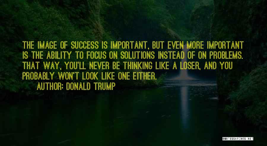 Donald Trump Quotes: The Image Of Success Is Important, But Even More Important Is The Ability To Focus On Solutions Instead Of On