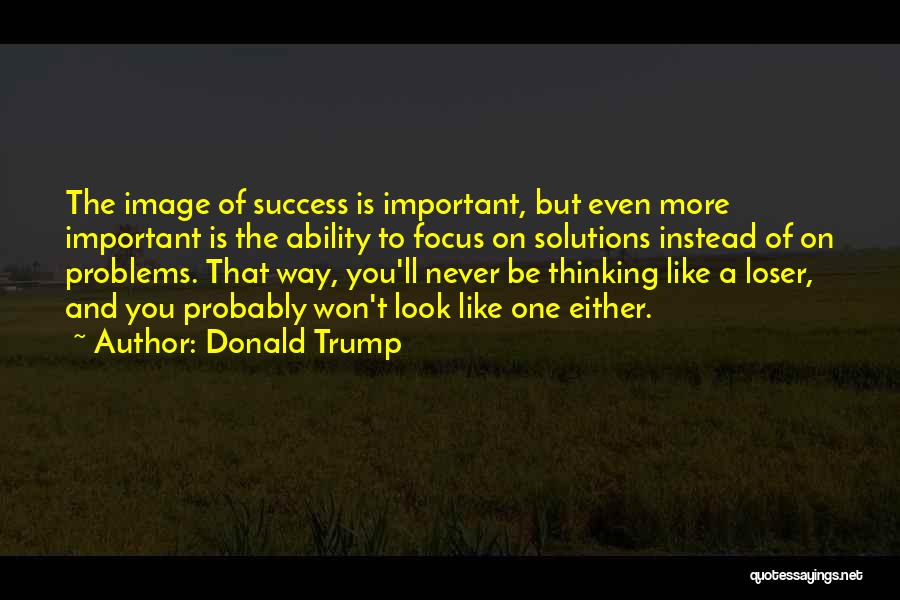 Donald Trump Quotes: The Image Of Success Is Important, But Even More Important Is The Ability To Focus On Solutions Instead Of On