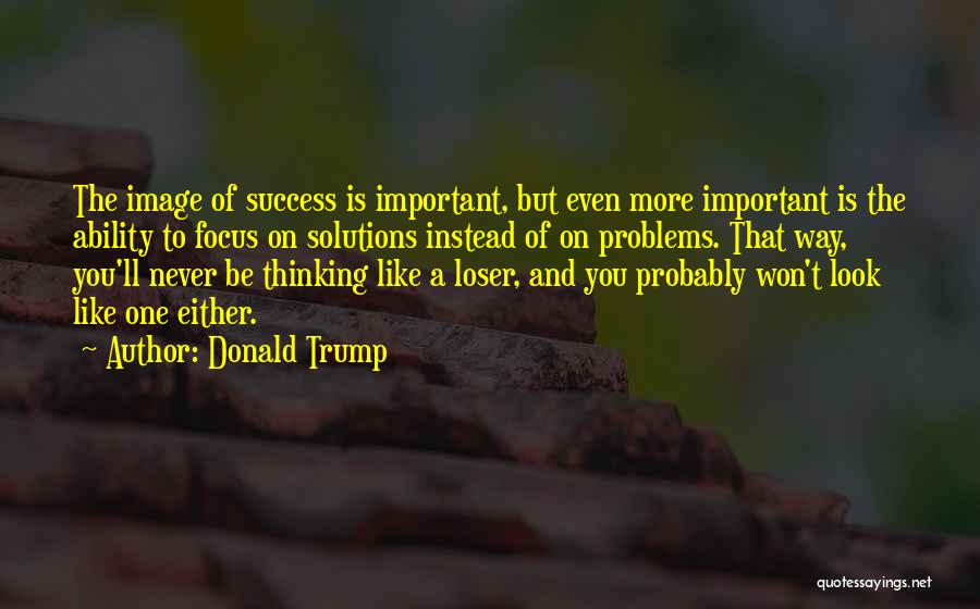 Donald Trump Quotes: The Image Of Success Is Important, But Even More Important Is The Ability To Focus On Solutions Instead Of On