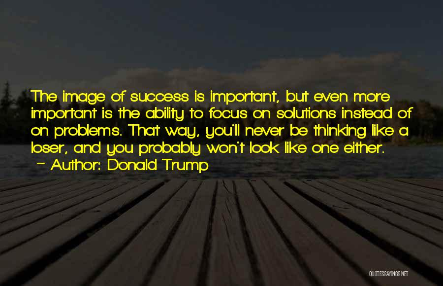 Donald Trump Quotes: The Image Of Success Is Important, But Even More Important Is The Ability To Focus On Solutions Instead Of On