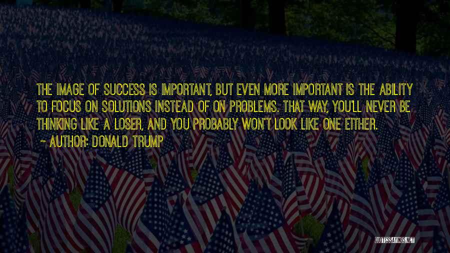 Donald Trump Quotes: The Image Of Success Is Important, But Even More Important Is The Ability To Focus On Solutions Instead Of On