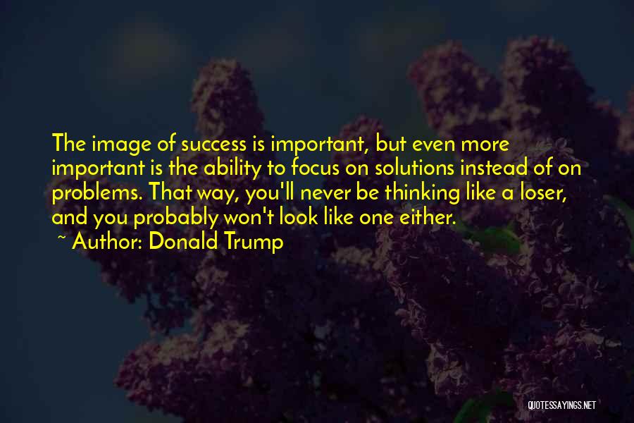 Donald Trump Quotes: The Image Of Success Is Important, But Even More Important Is The Ability To Focus On Solutions Instead Of On
