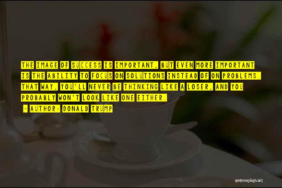 Donald Trump Quotes: The Image Of Success Is Important, But Even More Important Is The Ability To Focus On Solutions Instead Of On