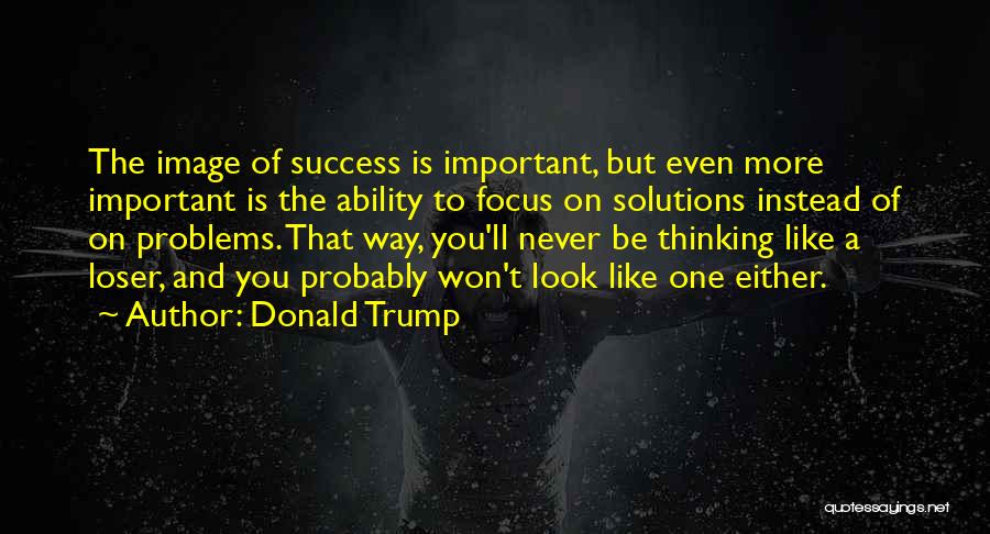 Donald Trump Quotes: The Image Of Success Is Important, But Even More Important Is The Ability To Focus On Solutions Instead Of On