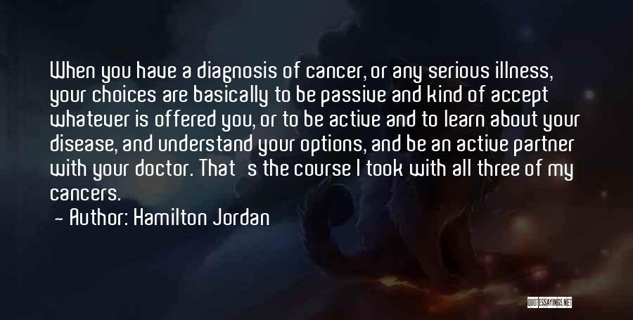 Hamilton Jordan Quotes: When You Have A Diagnosis Of Cancer, Or Any Serious Illness, Your Choices Are Basically To Be Passive And Kind