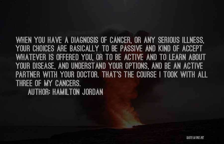 Hamilton Jordan Quotes: When You Have A Diagnosis Of Cancer, Or Any Serious Illness, Your Choices Are Basically To Be Passive And Kind