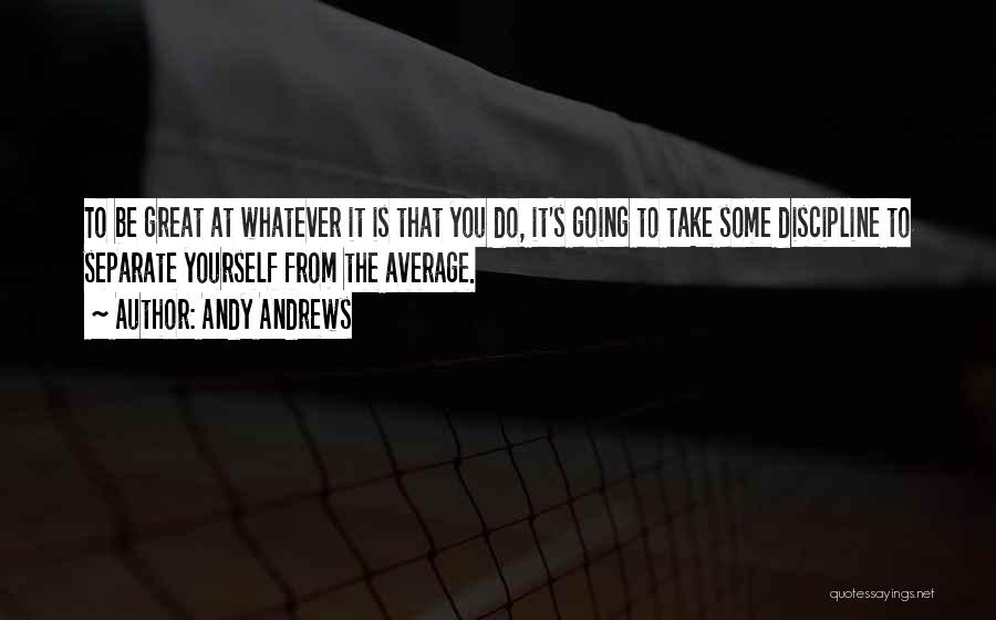 Andy Andrews Quotes: To Be Great At Whatever It Is That You Do, It's Going To Take Some Discipline To Separate Yourself From