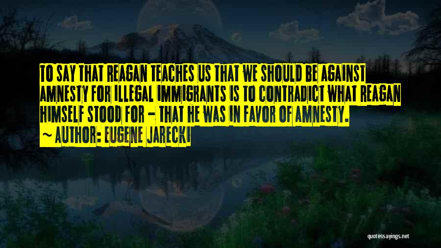 Eugene Jarecki Quotes: To Say That Reagan Teaches Us That We Should Be Against Amnesty For Illegal Immigrants Is To Contradict What Reagan