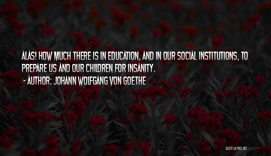 Johann Wolfgang Von Goethe Quotes: Alas! How Much There Is In Education, And In Our Social Institutions, To Prepare Us And Our Children For Insanity.