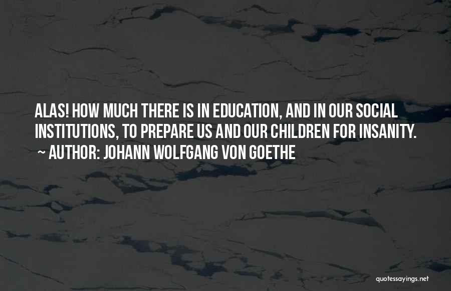 Johann Wolfgang Von Goethe Quotes: Alas! How Much There Is In Education, And In Our Social Institutions, To Prepare Us And Our Children For Insanity.