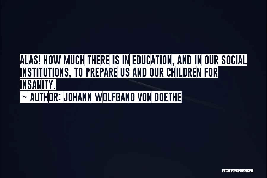 Johann Wolfgang Von Goethe Quotes: Alas! How Much There Is In Education, And In Our Social Institutions, To Prepare Us And Our Children For Insanity.