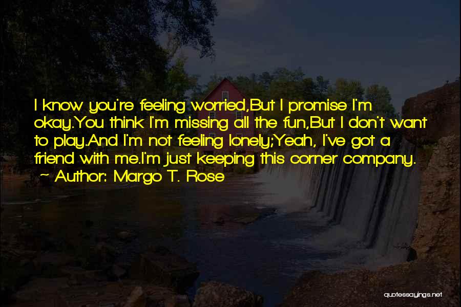 Margo T. Rose Quotes: I Know You're Feeling Worried,but I Promise I'm Okay.you Think I'm Missing All The Fun,but I Don't Want To Play.and