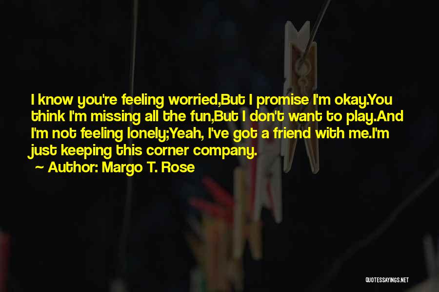 Margo T. Rose Quotes: I Know You're Feeling Worried,but I Promise I'm Okay.you Think I'm Missing All The Fun,but I Don't Want To Play.and