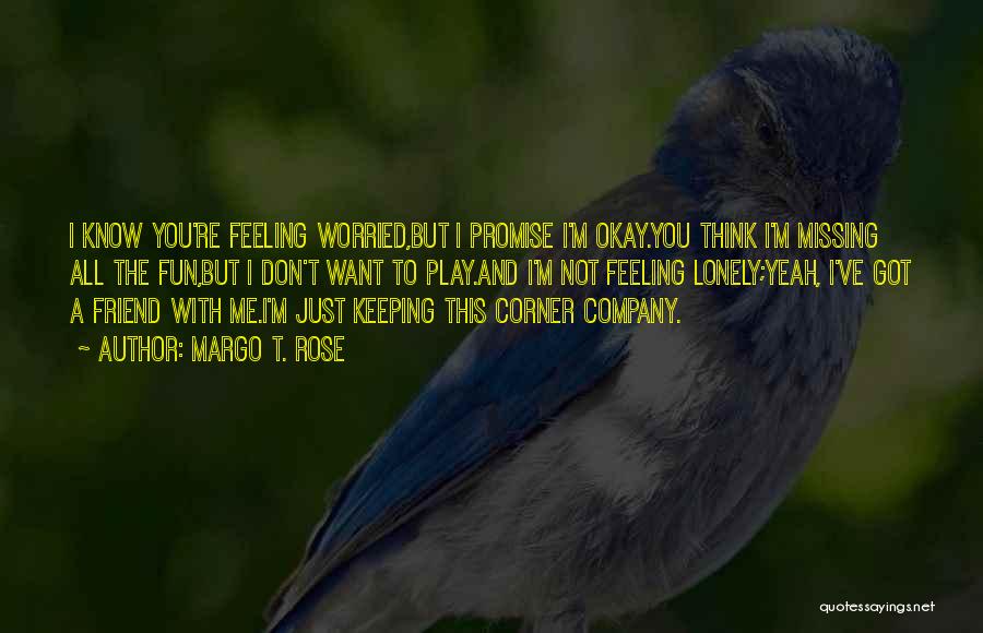 Margo T. Rose Quotes: I Know You're Feeling Worried,but I Promise I'm Okay.you Think I'm Missing All The Fun,but I Don't Want To Play.and