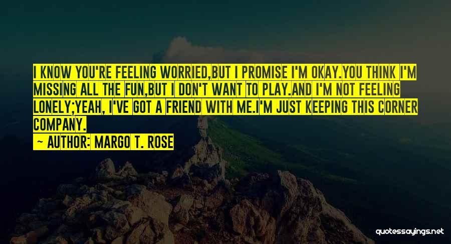 Margo T. Rose Quotes: I Know You're Feeling Worried,but I Promise I'm Okay.you Think I'm Missing All The Fun,but I Don't Want To Play.and