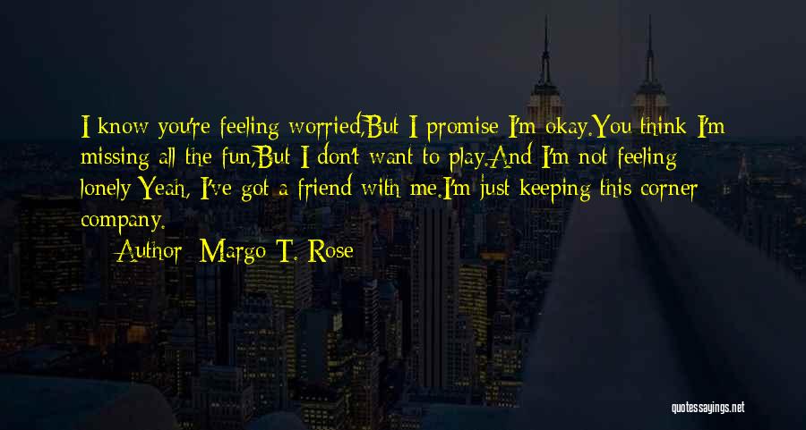 Margo T. Rose Quotes: I Know You're Feeling Worried,but I Promise I'm Okay.you Think I'm Missing All The Fun,but I Don't Want To Play.and