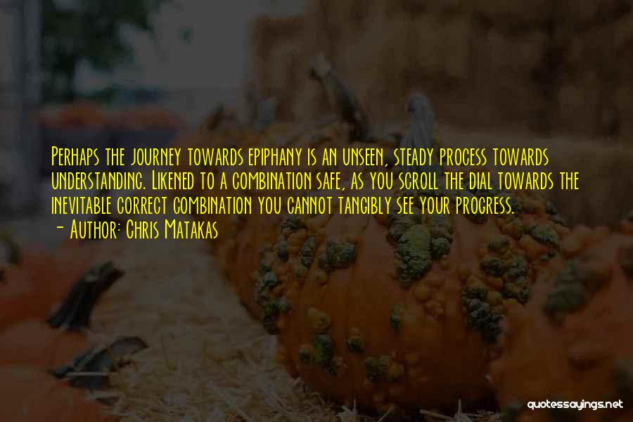 Chris Matakas Quotes: Perhaps The Journey Towards Epiphany Is An Unseen, Steady Process Towards Understanding. Likened To A Combination Safe, As You Scroll