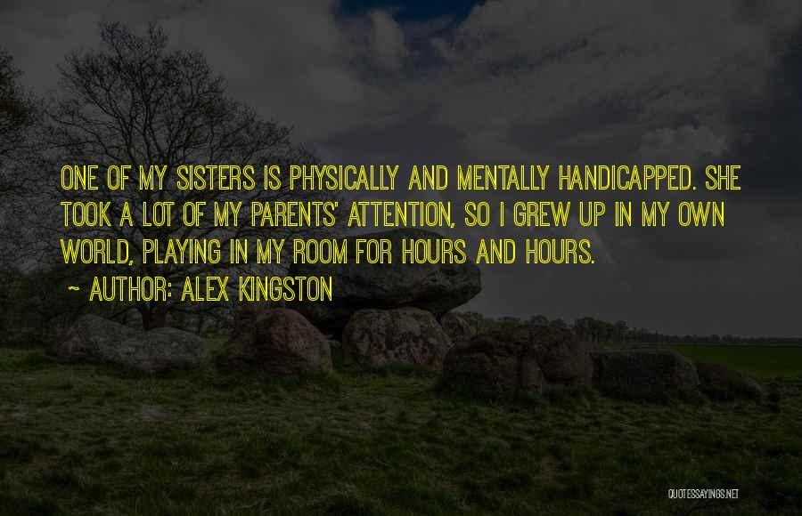 Alex Kingston Quotes: One Of My Sisters Is Physically And Mentally Handicapped. She Took A Lot Of My Parents' Attention, So I Grew