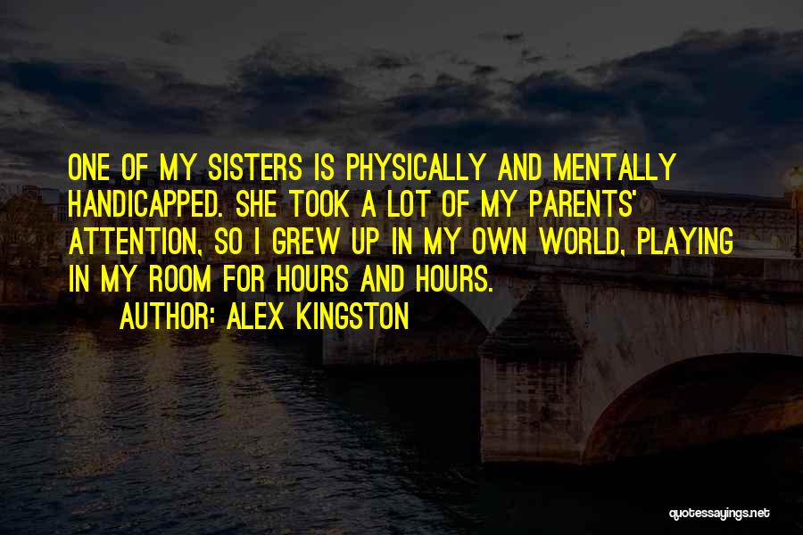 Alex Kingston Quotes: One Of My Sisters Is Physically And Mentally Handicapped. She Took A Lot Of My Parents' Attention, So I Grew