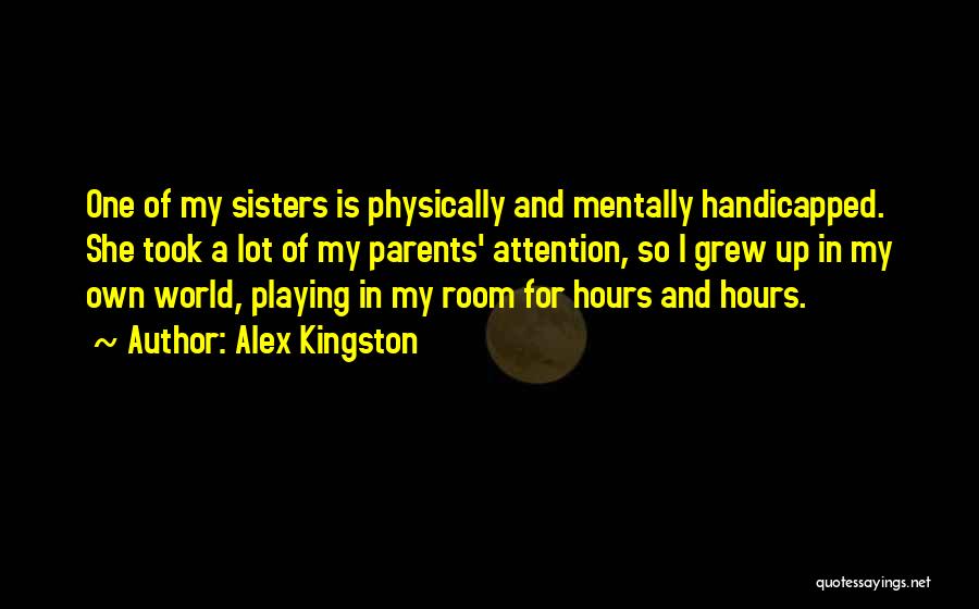 Alex Kingston Quotes: One Of My Sisters Is Physically And Mentally Handicapped. She Took A Lot Of My Parents' Attention, So I Grew