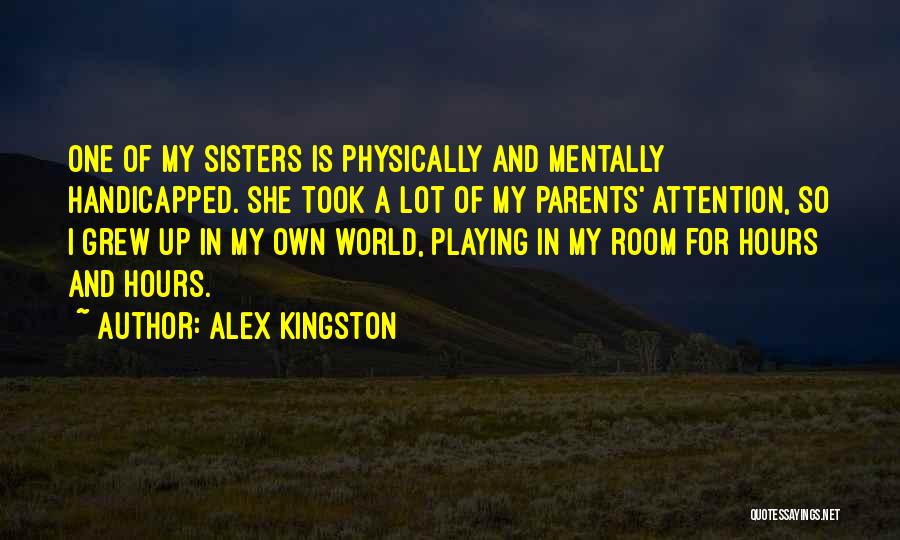 Alex Kingston Quotes: One Of My Sisters Is Physically And Mentally Handicapped. She Took A Lot Of My Parents' Attention, So I Grew