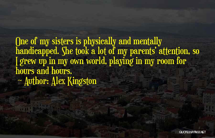 Alex Kingston Quotes: One Of My Sisters Is Physically And Mentally Handicapped. She Took A Lot Of My Parents' Attention, So I Grew