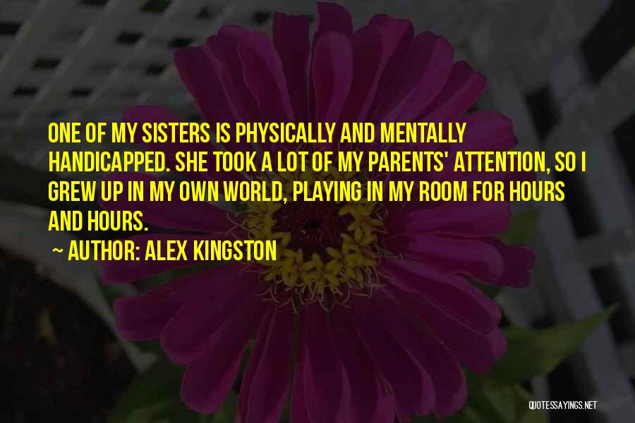Alex Kingston Quotes: One Of My Sisters Is Physically And Mentally Handicapped. She Took A Lot Of My Parents' Attention, So I Grew