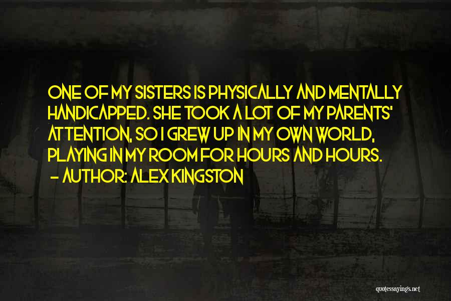 Alex Kingston Quotes: One Of My Sisters Is Physically And Mentally Handicapped. She Took A Lot Of My Parents' Attention, So I Grew