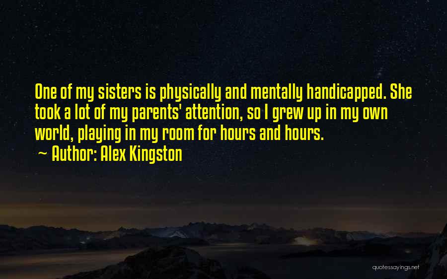 Alex Kingston Quotes: One Of My Sisters Is Physically And Mentally Handicapped. She Took A Lot Of My Parents' Attention, So I Grew