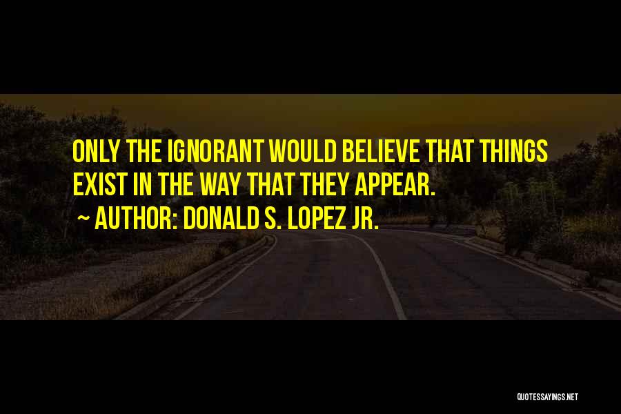 Donald S. Lopez Jr. Quotes: Only The Ignorant Would Believe That Things Exist In The Way That They Appear.