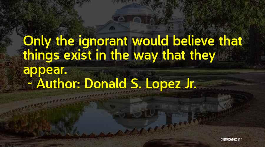 Donald S. Lopez Jr. Quotes: Only The Ignorant Would Believe That Things Exist In The Way That They Appear.