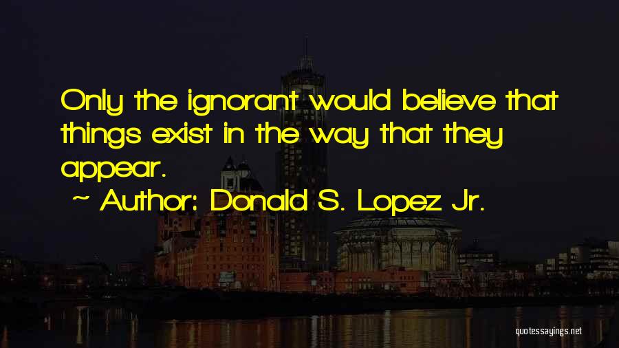 Donald S. Lopez Jr. Quotes: Only The Ignorant Would Believe That Things Exist In The Way That They Appear.