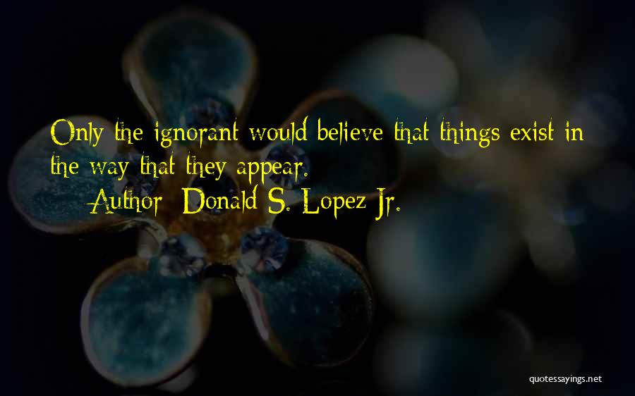 Donald S. Lopez Jr. Quotes: Only The Ignorant Would Believe That Things Exist In The Way That They Appear.