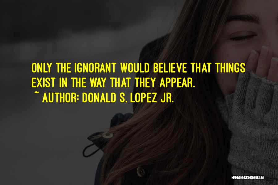 Donald S. Lopez Jr. Quotes: Only The Ignorant Would Believe That Things Exist In The Way That They Appear.