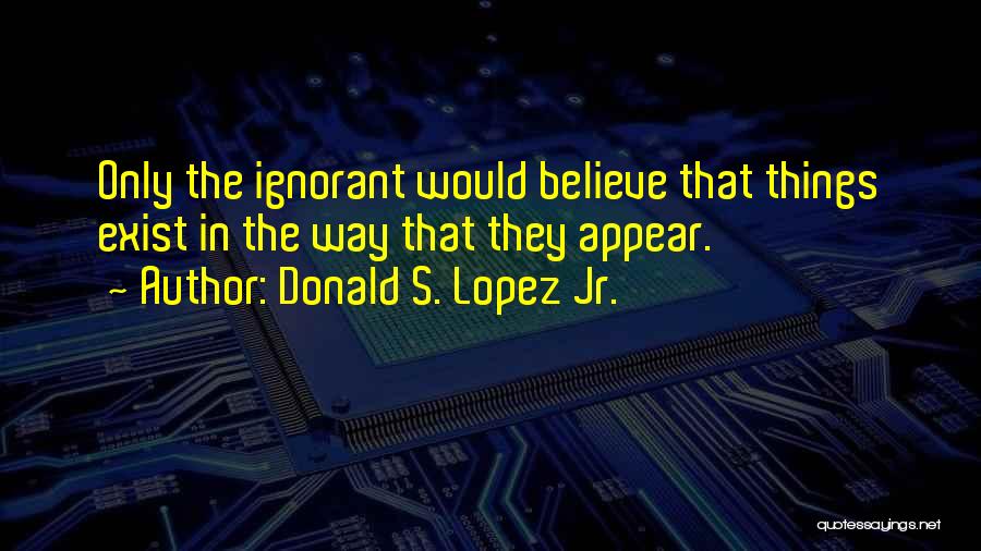 Donald S. Lopez Jr. Quotes: Only The Ignorant Would Believe That Things Exist In The Way That They Appear.